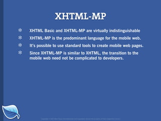 XHTML-MP
*   XHTML Basic and XHTML-MP are virtually indistinguishable

*   XHTML-MP is the predominant language for the mobile web.

*   It’s possible to use standard tools to create mobile web pages.

*   Since XHTML-MP is similar to XHTML, the transition to the
    mobile web need not be complicated to developers.




          Copyright © 2007 Blue Flavor. All trademarks and copyrights remain the property of their respective owners.