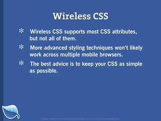 Wireless CSS
*   Wireless CSS supports most CSS attributes,
    but not all of them.

*   More advanced styling techniques won’t likely
    work across multiple mobile browsers.

*   The best advice is to keep your CSS as simple
    as possible.




        Copyright © 2007 Blue Flavor. All trademarks and copyrights remain the property of their respective owners.