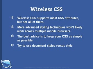 Wireless CSS
*   Wireless CSS supports most CSS attributes,
    but not all of them.

*   More advanced styling techniques won’t likely
    work across multiple mobile browsers.

*   The best advice is to keep your CSS as simple
    as possible.

*   Try to use document styles versus style




        Copyright © 2007 Blue Flavor. All trademarks and copyrights remain the property of their respective owners.