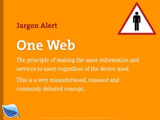 Jargon Alert


One Web
The principle of making the same information and
services to users regardless of the device used.
This is a very misunderstood, misused and
commonly debated concept.



         Copyright © 2007 Blue Flavor. All trademarks and copyrights remain the property of their respective owners.