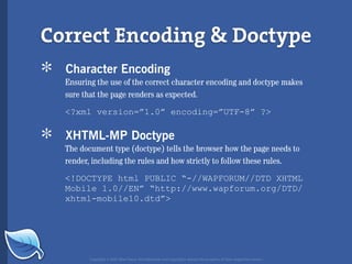 Correct Encoding & Doctype
*   Character Encoding
    Ensuring the use of the correct character encoding and doctype makes
    sure that the page renders as expected.
    <?xml version=”1.0” encoding=”UTF-8” ?>


*   XHTML-MP Doctype
    The document type (doctype) tells the browser how the page needs to
    render, including the rules and how strictly to follow these rules.
    <!DOCTYPE html PUBLIC “-//WAPFORUM//DTD XHTML
    Mobile 1.0//EN” “http://www.wapforum.org/DTD/
    xhtml-mobile10.dtd”>




           Copyright © 2007 Blue Flavor. All trademarks and copyrights remain the property of their respective owners.