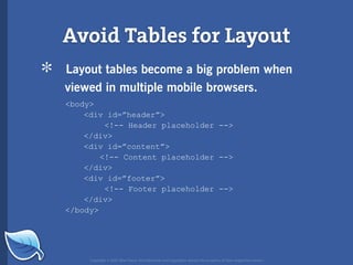 Avoid Tables for Layout
*   Layout tables become a big problem when
    viewed in multiple mobile browsers.
    <body>
        <div id=”header”>
             <!-- Header placeholder -->
        </div>
        <div id=”content”>
            <!-- Content placeholder -->
        </div>
        <div id=”footer”>
             <!-- Footer placeholder -->
        </div>
    </body>




         Copyright © 2007 Blue Flavor. All trademarks and copyrights remain the property of their respective owners.
