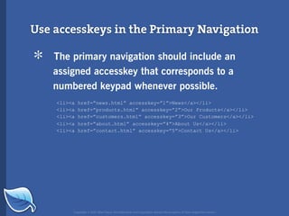 Use accesskeys in the Primary Navigation

*   The primary navigation should include an
    assigned accesskey that corresponds to a
    numbered keypad whenever possible.
    <li><a   href=”news.html” accesskey=”1”>News</a></li>
    <li><a   href=”products.html” accesskey=”2”>Our Products</a></li>
    <li><a   href=”customers.html” accesskey=”3”>Our Customers</a></li>
    <li><a   href=”about.html” accesskey=”4”>About Us</a></li>
    <li><a   href=”contact.html” accesskey=”5”>Contact Us</a></li>




         Copyright © 2007 Blue Flavor. All trademarks and copyrights remain the property of their respective owners.