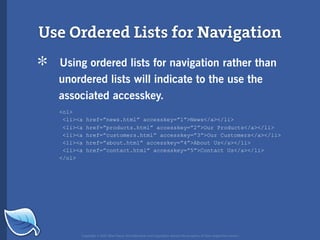 Use Ordered Lists for Navigation

*   Using ordered lists for navigation rather than
    unordered lists will indicate to the use the
    associated accesskey.
    <ol>
     <li><a   href=”news.html” accesskey=”1”>News</a></li>
     <li><a   href=”products.html” accesskey=”2”>Our Products</a></li>
     <li><a   href=”customers.html” accesskey=”3”>Our Customers</a></li>
     <li><a   href=”about.html” accesskey=”4”>About Us</a></li>
     <li><a   href=”contact.html” accesskey=”5”>Contact Us</a></li>
    </ol>




          Copyright © 2007 Blue Flavor. All trademarks and copyrights remain the property of their respective owners.
