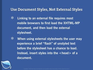 Use Document Styles, Not External Styles

*   Linking to an external file requires most
    mobile browsers to first load the XHTML-MP
    document, and then load the external
    stylesheet.

*   When using external stylesheets the user may
    experience a brief “flash” of unstyled text
    before the stylesheet has a chance to load.
    Instead, insert styles into the <head> of a
    document.


        Copyright © 2007 Blue Flavor. All trademarks and copyrights remain the property of their respective owners.