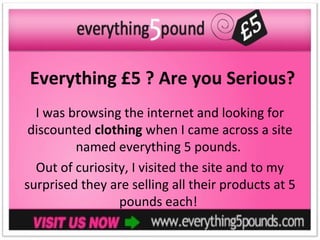 Everything £5 ? Are you Serious?
  I was browsing the internet and looking for
 discounted clothing when I came across a site
         named everything 5 pounds.
  Out of curiosity, I visited the site and to my
surprised they are selling all their products at 5
                 pounds each!
 