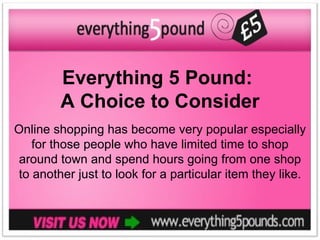Everything 5 Pound:
        A Choice to Consider
Online shopping has become very popular especially
   for those people who have limited time to shop
 around town and spend hours going from one shop
to another just to look for a particular item they like.
 