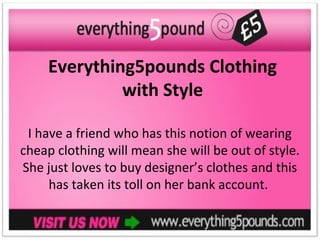 Everything5pounds Clothing
              with Style

 I have a friend who has this notion of wearing
cheap clothing will mean she will be out of style.
She just loves to buy designer’s clothes and this
     has taken its toll on her bank account.
 