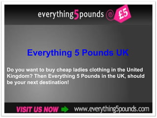 Everything 5 Pounds UK Do you want to buy cheap ladies clothing in the United Kingdom? Then Everything 5 Pounds in the UK, should be your next destination! 