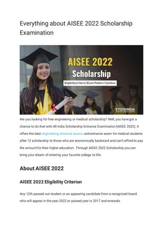 Everything about AISEE 2022 Scholarship
Examination
Are you looking for free engineering or medical scholarship? Well, you have got a
chance to do that with All India Scholarship Entrance Examination (AISEE 2022). It
offers the best engineering entrance exams and entrance exam for medical students
after 12 scholarship to those who are economically backward and can’t afford to pay
the amount for their higher education. Through AISEE 2022 Scholarship you can
bring your dream of entering your favorite college to life.
About AISEE 2022
AISEE 2022 Eligibility Criterion
Any 12th passed out student or an appearing candidate from a recognized board
who will appear in the year 2022 or passed year is 2017 and onwards.
 