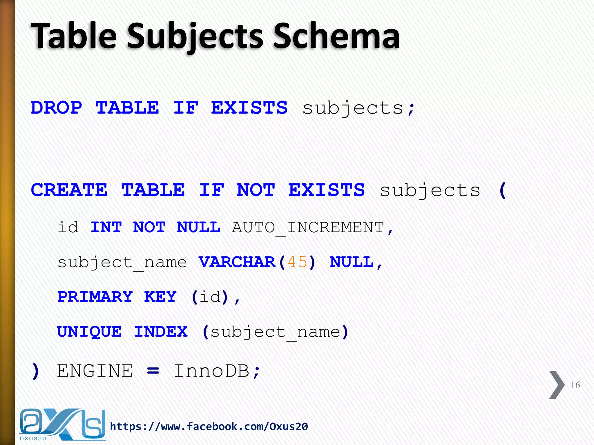 Table Subjects Schema
DROP TABLE IF EXISTS subjects;
CREATE TABLE IF NOT EXISTS subjects (
id INT NOT NULL AUTO_INCREMENT,
subject_name VARCHAR(45) NULL,
PRIMARY KEY (id),
UNIQUE INDEX (subject_name)
) ENGINE = InnoDB;
16
https://www.facebook.com/Oxus20
 