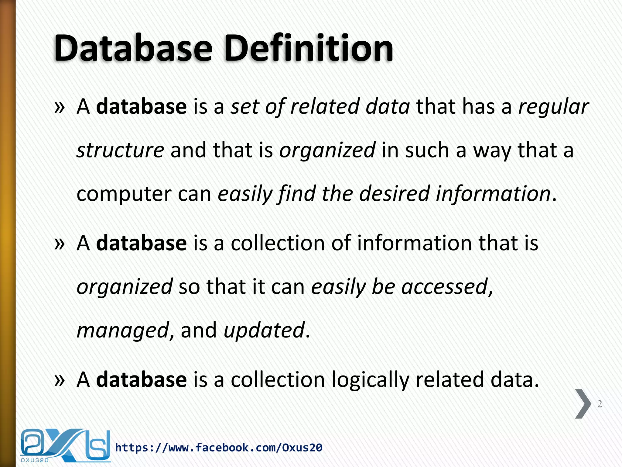 Database Definition
» A database is a set of related data that has a regular
structure and that is organized in such a way that a
computer can easily find the desired information.
» A database is a collection of information that is
organized so that it can easily be accessed,
managed, and updated.
» A database is a collection logically related data.
2
https://www.facebook.com/Oxus20
 