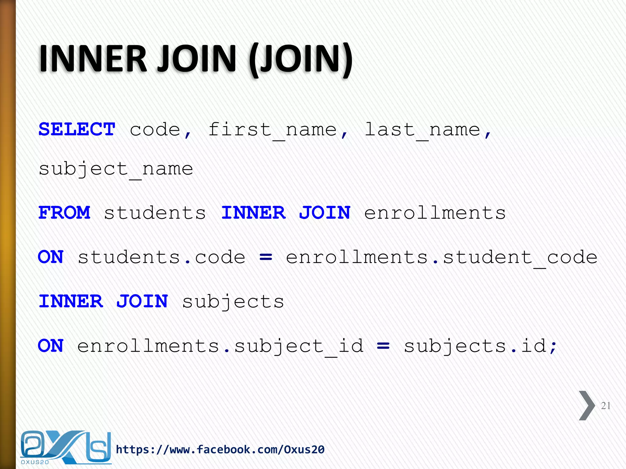 INNER JOIN (JOIN)
SELECT code, first_name, last_name,
subject_name
FROM students INNER JOIN enrollments
ON students.code = enrollments.student_code
INNER JOIN subjects
ON enrollments.subject_id = subjects.id;
21
https://www.facebook.com/Oxus20
 