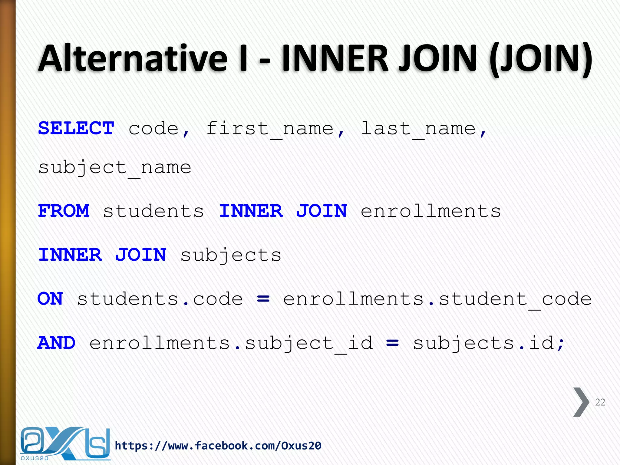 Alternative I - INNER JOIN (JOIN)
SELECT code, first_name, last_name,
subject_name
FROM students INNER JOIN enrollments
INNER JOIN subjects
ON students.code = enrollments.student_code
AND enrollments.subject_id = subjects.id;
22
https://www.facebook.com/Oxus20
 