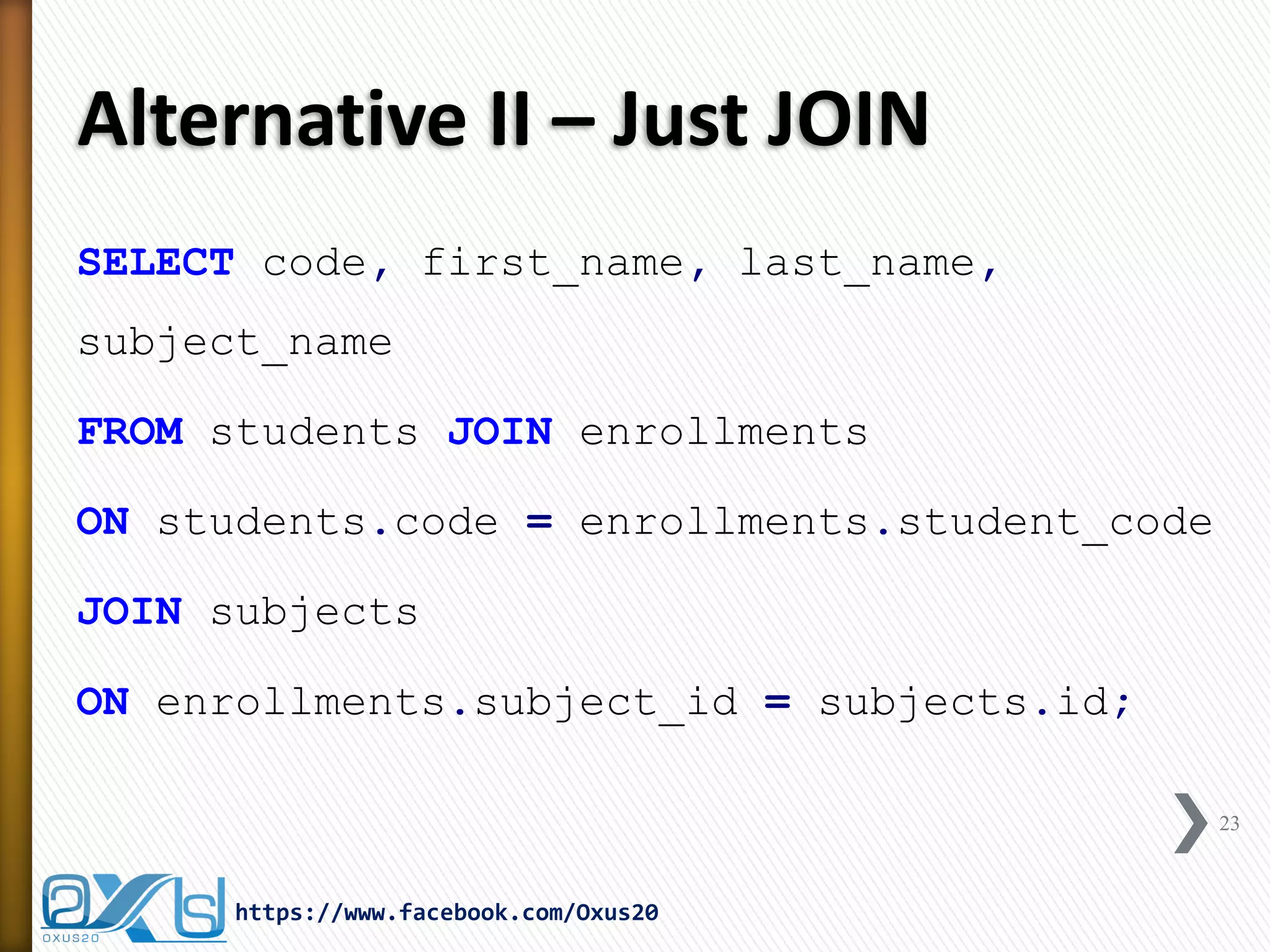Alternative II – Just JOIN
SELECT code, first_name, last_name,
subject_name
FROM students JOIN enrollments
ON students.code = enrollments.student_code
JOIN subjects
ON enrollments.subject_id = subjects.id;
23
https://www.facebook.com/Oxus20
 