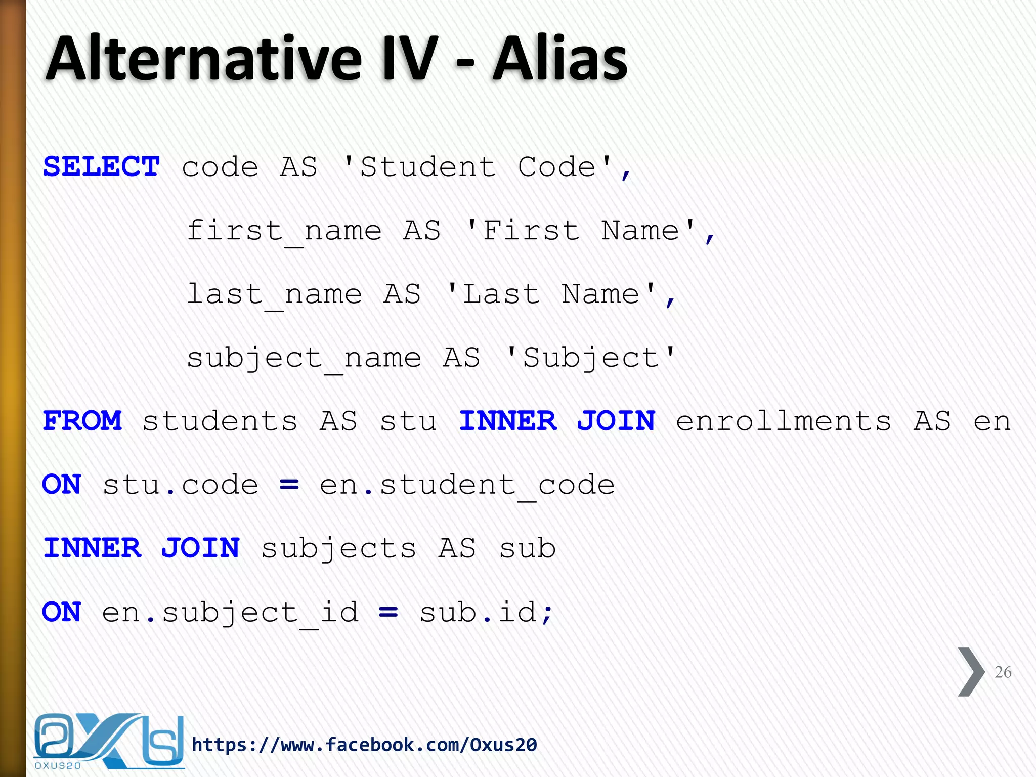 Alternative IV - Alias
SELECT code AS 'Student Code',
first_name AS 'First Name',
last_name AS 'Last Name',
subject_name AS 'Subject'
FROM students AS stu INNER JOIN enrollments AS en
ON stu.code = en.student_code
INNER JOIN subjects AS sub
ON en.subject_id = sub.id;
26
https://www.facebook.com/Oxus20
 