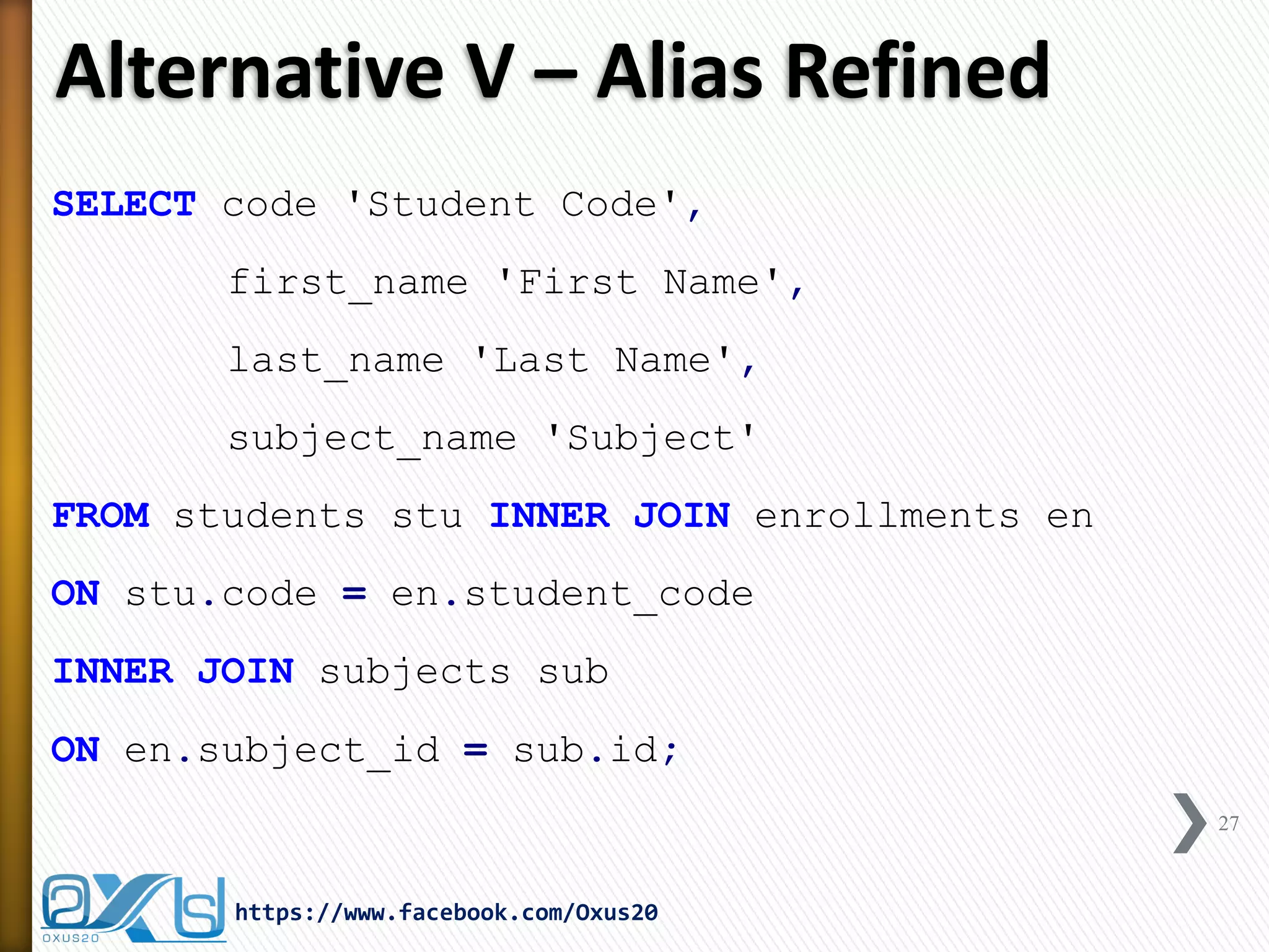 Alternative V – Alias Refined
SELECT code 'Student Code',
first_name 'First Name',
last_name 'Last Name',
subject_name 'Subject'
FROM students stu INNER JOIN enrollments en
ON stu.code = en.student_code
INNER JOIN subjects sub
ON en.subject_id = sub.id;
27
https://www.facebook.com/Oxus20
 