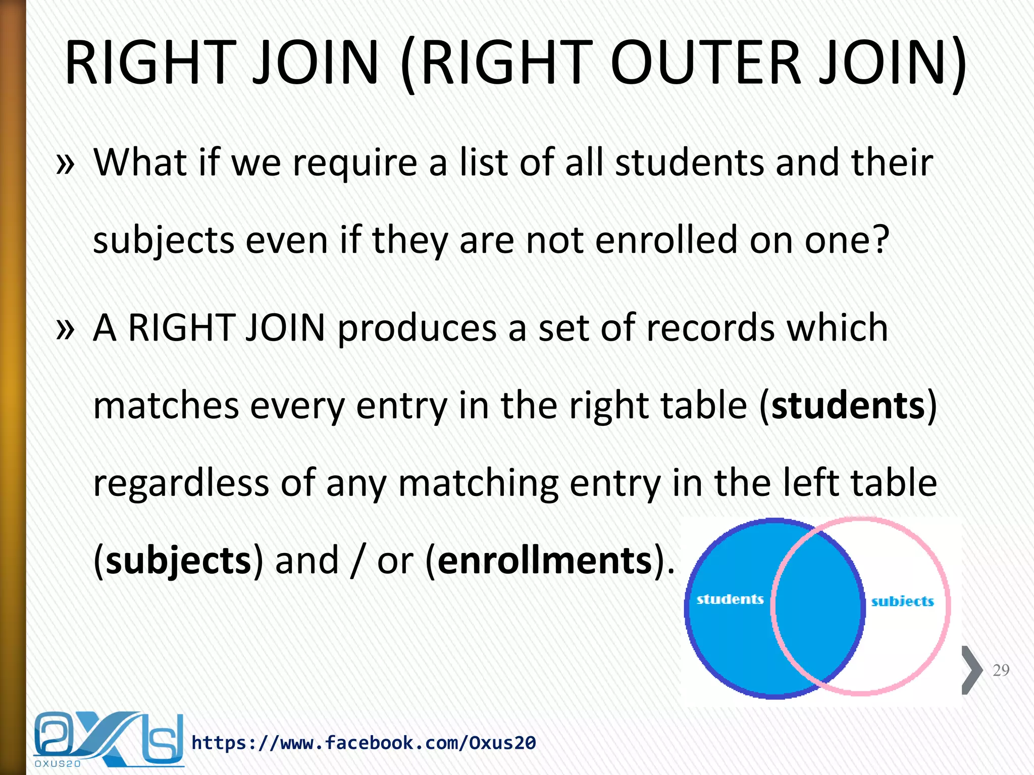 RIGHT JOIN (RIGHT OUTER JOIN)
» What if we require a list of all students and their
subjects even if they are not enrolled on one?
» A RIGHT JOIN produces a set of records which
matches every entry in the right table (students)
regardless of any matching entry in the left table
(subjects) and / or (enrollments).
29
https://www.facebook.com/Oxus20
 