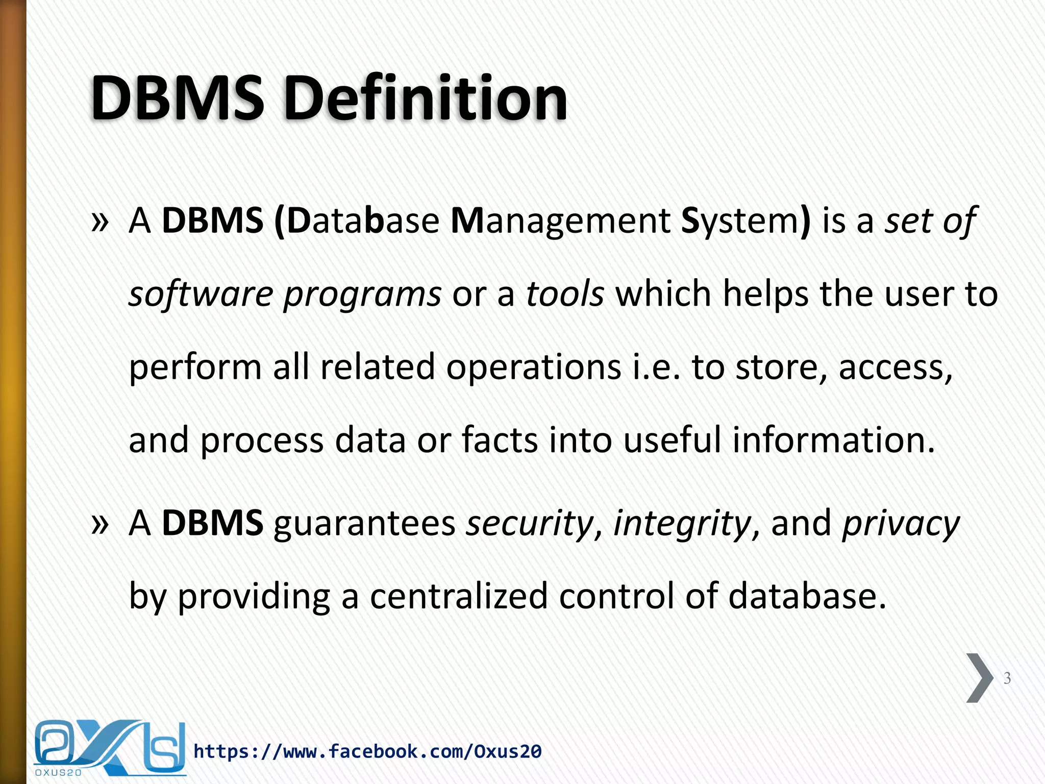 DBMS Definition
» A DBMS (Database Management System) is a set of
software programs or a tools which helps the user to
perform all related operations i.e. to store, access,
and process data or facts into useful information.
» A DBMS guarantees security, integrity, and privacy
by providing a centralized control of database.
3
https://www.facebook.com/Oxus20
 