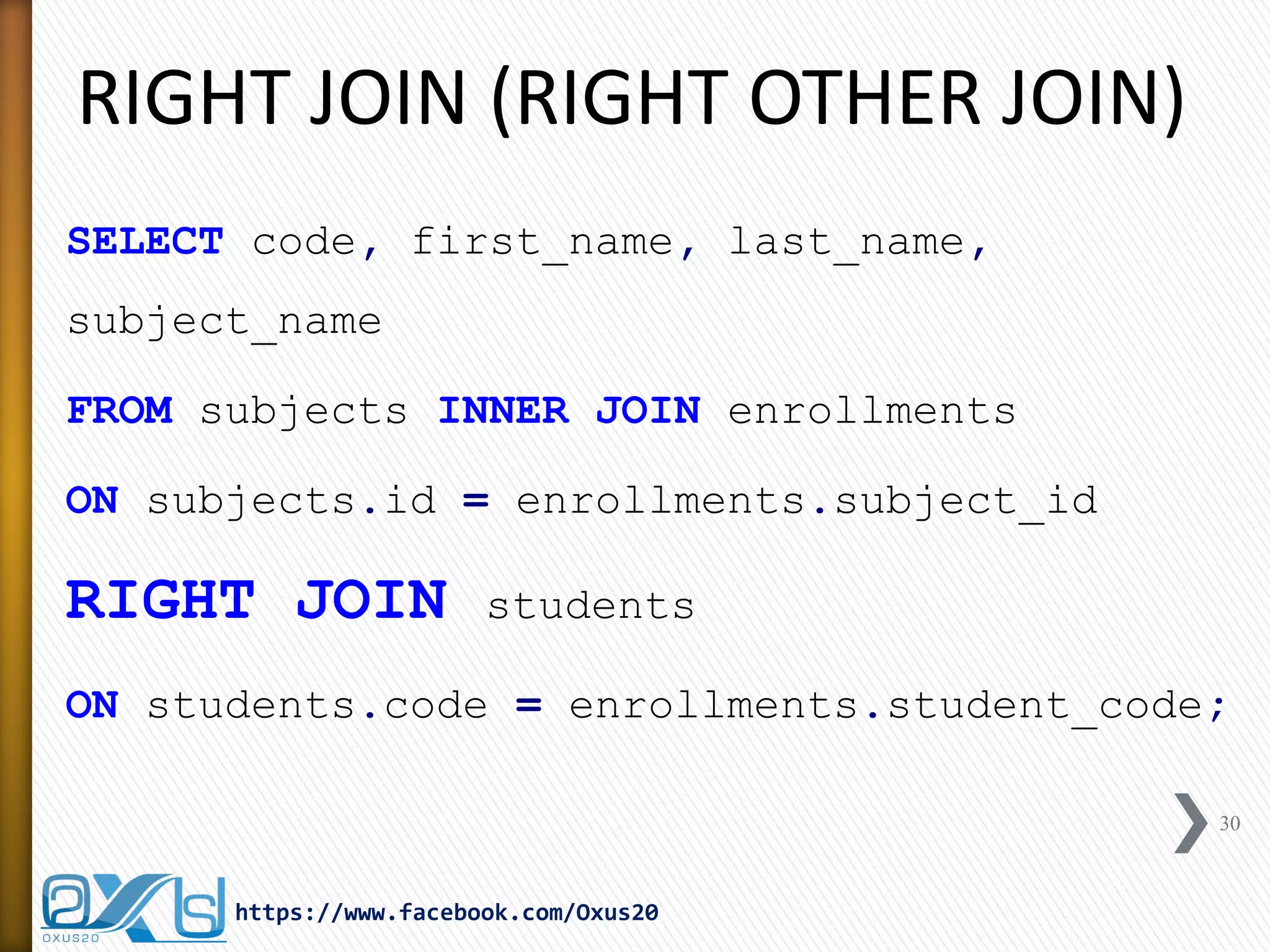 RIGHT JOIN (RIGHT OTHER JOIN)
SELECT code, first_name, last_name,
subject_name
FROM subjects INNER JOIN enrollments
ON subjects.id = enrollments.subject_id
RIGHT JOIN students
ON students.code = enrollments.student_code;
30
https://www.facebook.com/Oxus20
 