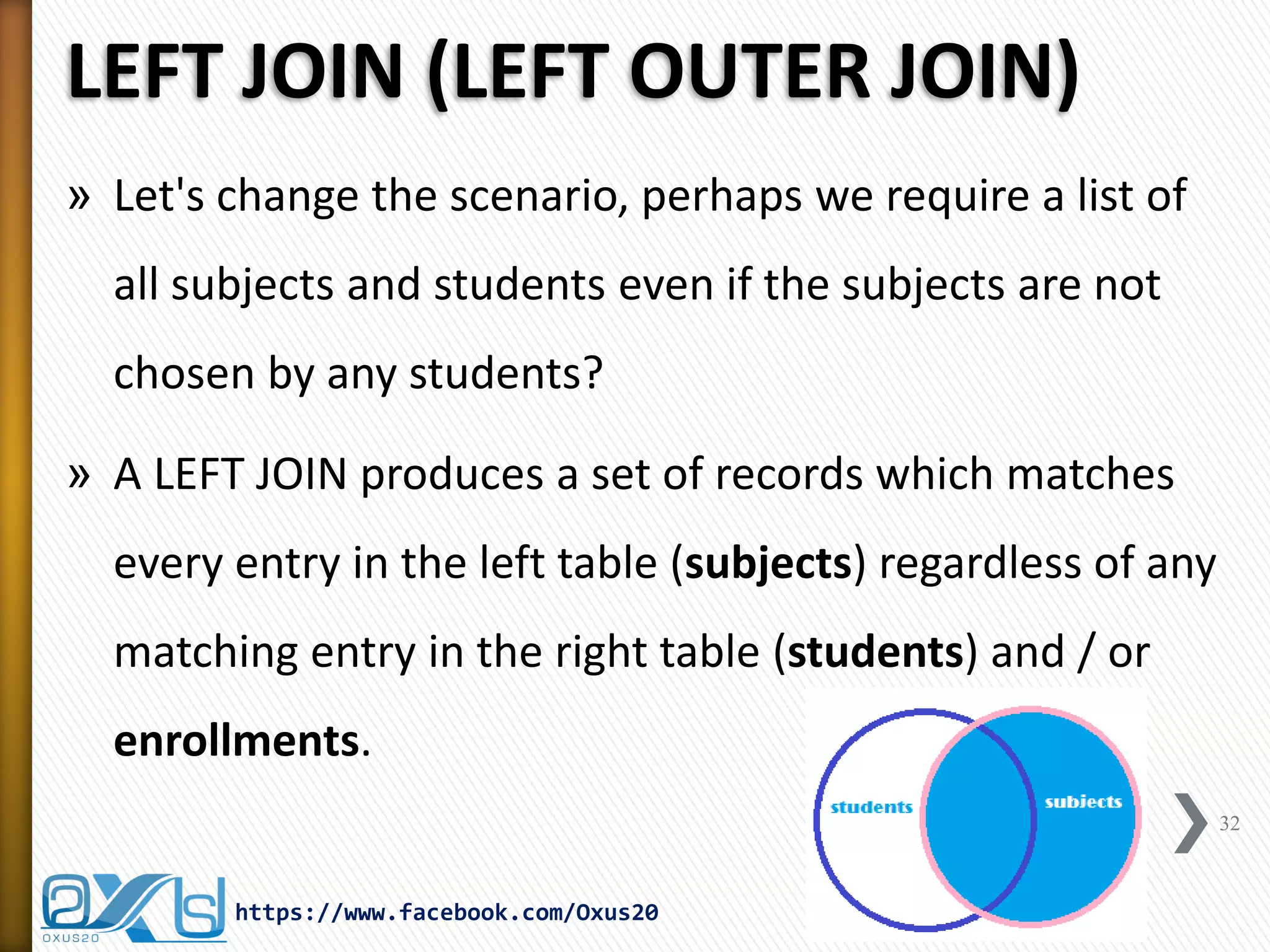 LEFT JOIN (LEFT OUTER JOIN)
» Let's change the scenario, perhaps we require a list of
all subjects and students even if the subjects are not
chosen by any students?
» A LEFT JOIN produces a set of records which matches
every entry in the left table (subjects) regardless of any
matching entry in the right table (students) and / or
enrollments.
32
https://www.facebook.com/Oxus20
 