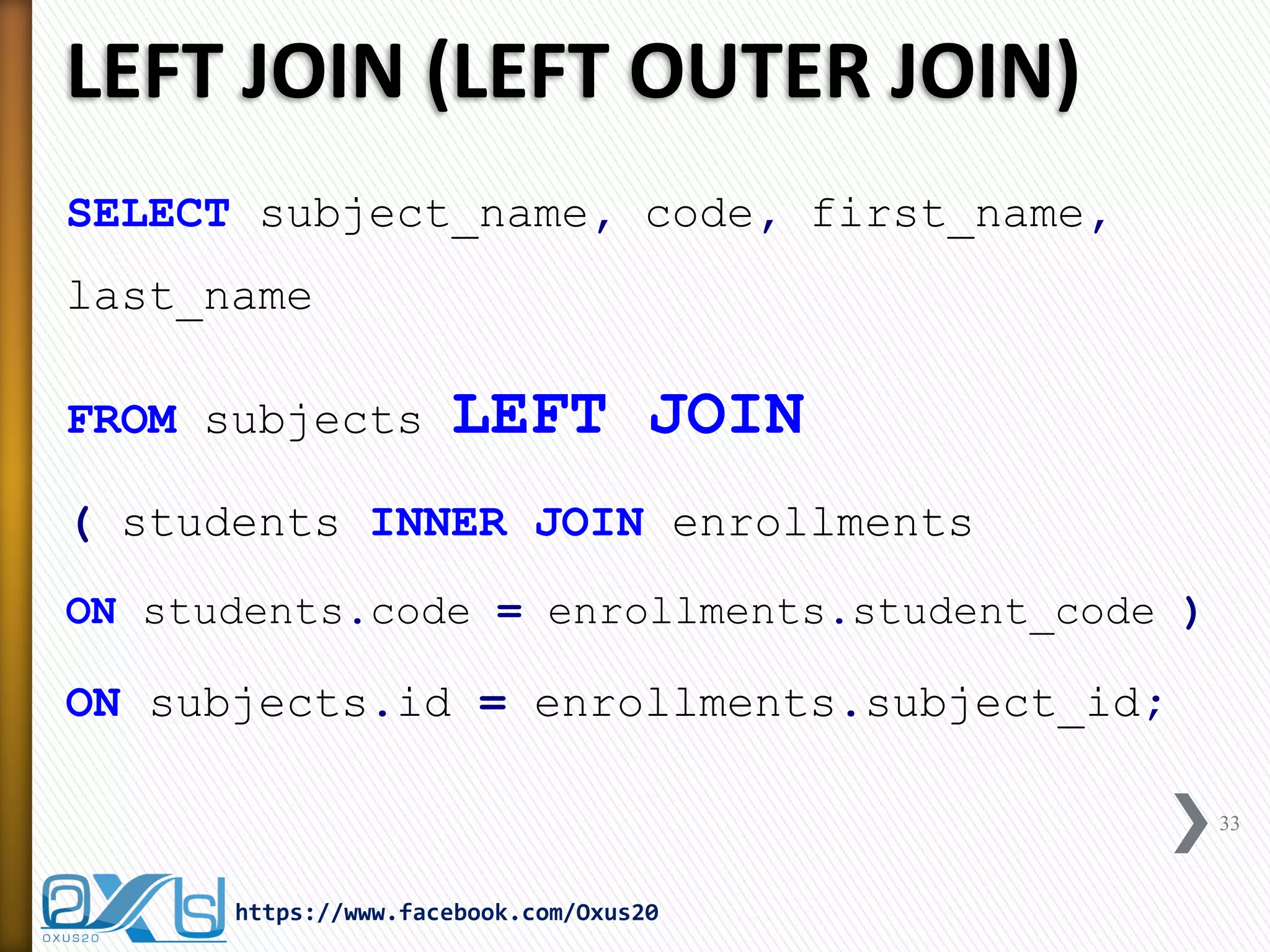 LEFT JOIN (LEFT OUTER JOIN)
SELECT subject_name, code, first_name,
last_name
FROM subjects LEFT JOIN
( students INNER JOIN enrollments
ON students.code = enrollments.student_code )
ON subjects.id = enrollments.subject_id;
33
https://www.facebook.com/Oxus20
 