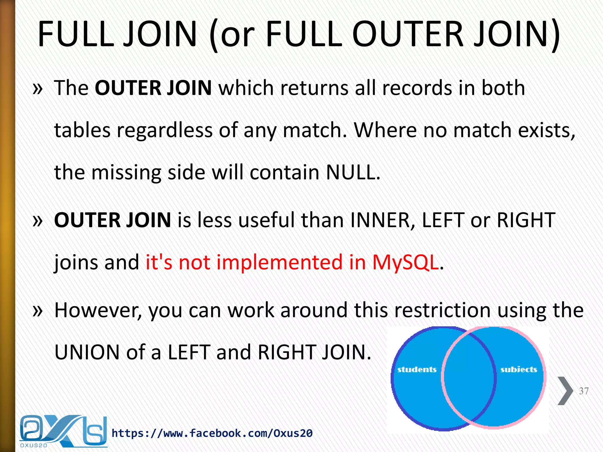 FULL JOIN (or FULL OUTER JOIN)
» The OUTER JOIN which returns all records in both
tables regardless of any match. Where no match exists,
the missing side will contain NULL.
» OUTER JOIN is less useful than INNER, LEFT or RIGHT
joins and it's not implemented in MySQL.
» However, you can work around this restriction using the
UNION of a LEFT and RIGHT JOIN.
37
https://www.facebook.com/Oxus20
 