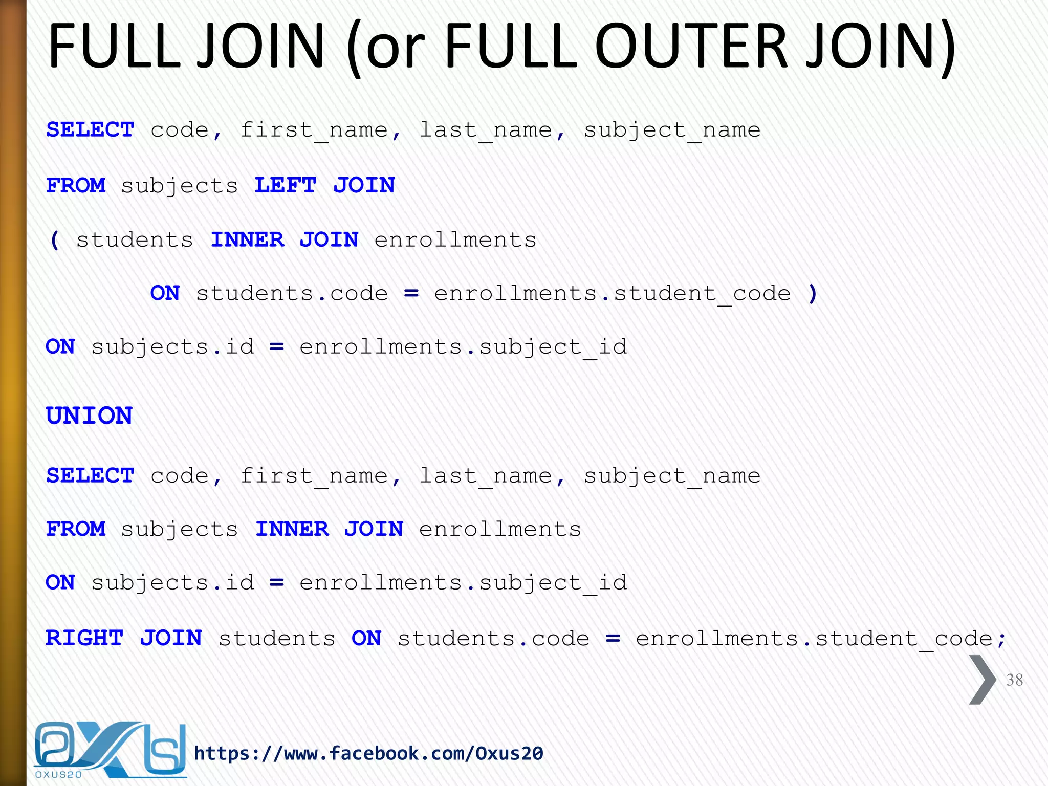 FULL JOIN (or FULL OUTER JOIN)
SELECT code, first_name, last_name, subject_name
FROM subjects LEFT JOIN
( students INNER JOIN enrollments
ON students.code = enrollments.student_code )
ON subjects.id = enrollments.subject_id
UNION
SELECT code, first_name, last_name, subject_name
FROM subjects INNER JOIN enrollments
ON subjects.id = enrollments.subject_id
RIGHT JOIN students ON students.code = enrollments.student_code;
38
https://www.facebook.com/Oxus20
 