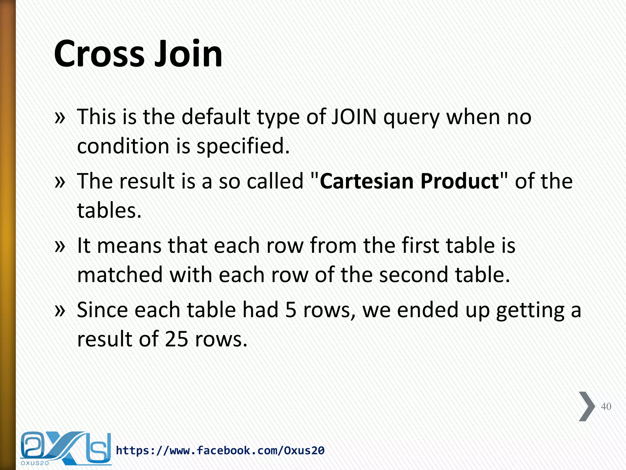Cross Join
» This is the default type of JOIN query when no
condition is specified.
» The result is a so called "Cartesian Product" of the
tables.
» It means that each row from the first table is
matched with each row of the second table.
» Since each table had 5 rows, we ended up getting a
result of 25 rows.
40
https://www.facebook.com/Oxus20
 