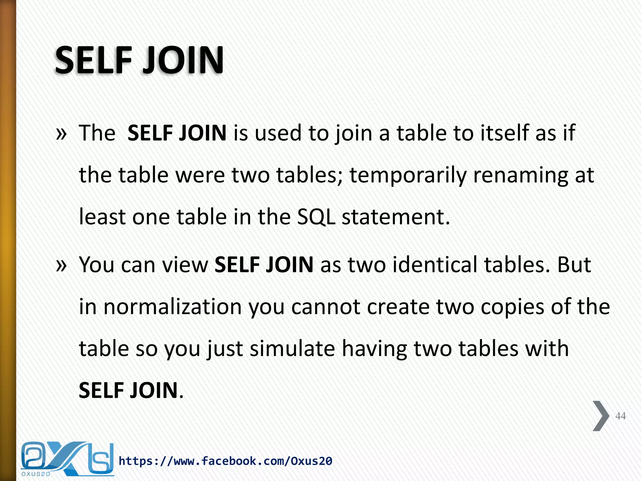 SELF JOIN
» The SELF JOIN is used to join a table to itself as if
the table were two tables; temporarily renaming at
least one table in the SQL statement.
» You can view SELF JOIN as two identical tables. But
in normalization you cannot create two copies of the
table so you just simulate having two tables with
SELF JOIN.
44
https://www.facebook.com/Oxus20
 