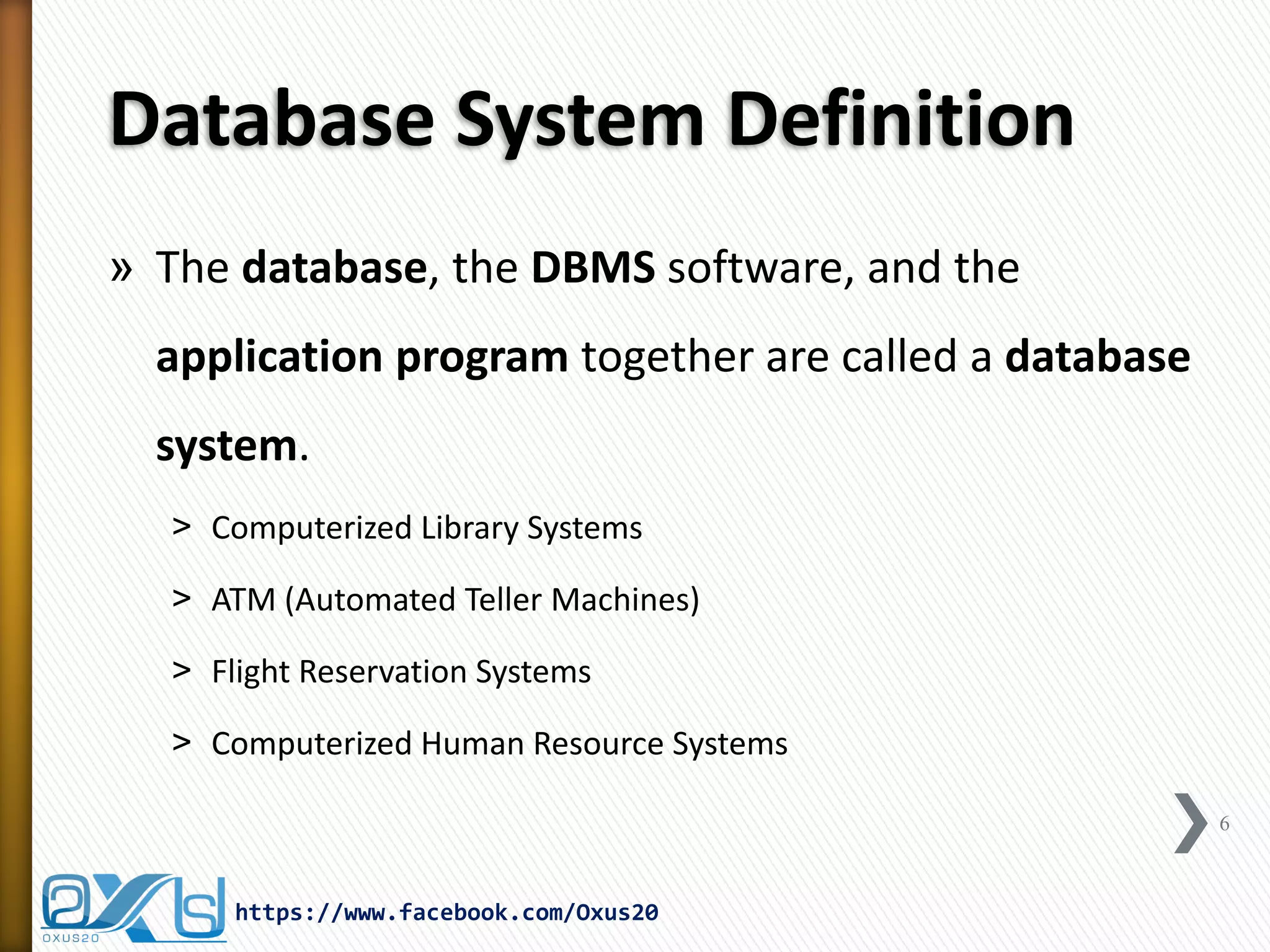 Database System Definition
» The database, the DBMS software, and the
application program together are called a database
system.
˃ Computerized Library Systems
˃ ATM (Automated Teller Machines)
˃ Flight Reservation Systems
˃ Computerized Human Resource Systems
6
https://www.facebook.com/Oxus20
 
