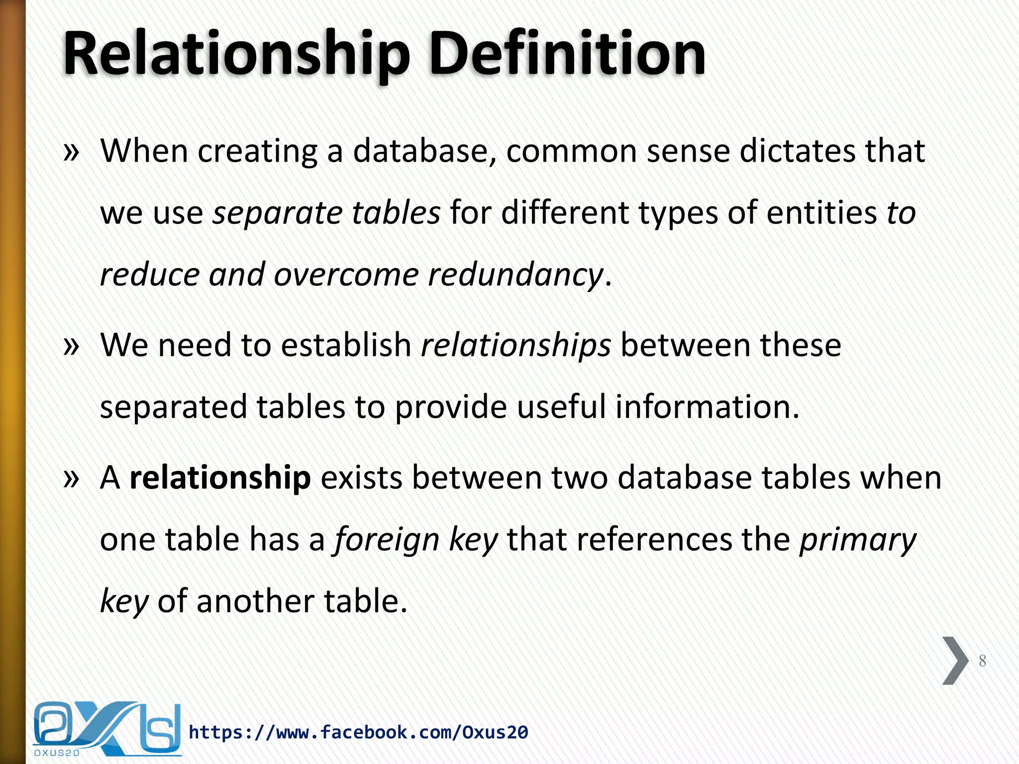 Relationship Definition
» When creating a database, common sense dictates that
we use separate tables for different types of entities to
reduce and overcome redundancy.
» We need to establish relationships between these
separated tables to provide useful information.
» A relationship exists between two database tables when
one table has a foreign key that references the primary
key of another table.
8
https://www.facebook.com/Oxus20
 