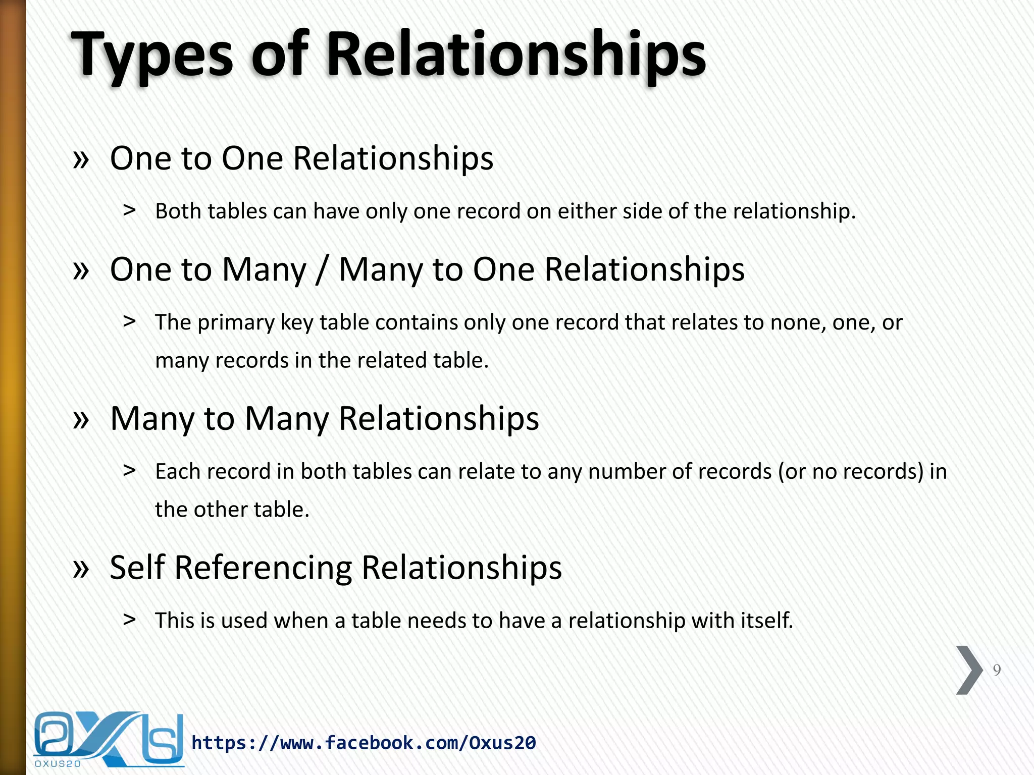 Types of Relationships
» One to One Relationships
˃ Both tables can have only one record on either side of the relationship.
» One to Many / Many to One Relationships
˃ The primary key table contains only one record that relates to none, one, or
many records in the related table.
» Many to Many Relationships
˃ Each record in both tables can relate to any number of records (or no records) in
the other table.
» Self Referencing Relationships
˃ This is used when a table needs to have a relationship with itself.
9
https://www.facebook.com/Oxus20
 
