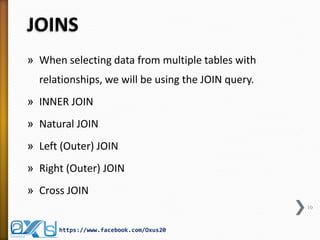 JOINS
» When selecting data from multiple tables with
relationships, we will be using the JOIN query.
» INNER JOIN
» Natural JOIN
» Left (Outer) JOIN
» Right (Outer) JOIN
» Cross JOIN
10
https://www.facebook.com/Oxus20
 