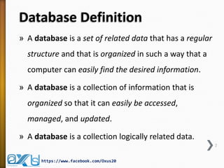 Database Definition
» A database is a set of related data that has a regular
structure and that is organized in such a way that a
computer can easily find the desired information.
» A database is a collection of information that is
organized so that it can easily be accessed,
managed, and updated.
» A database is a collection logically related data.
2
https://www.facebook.com/Oxus20
 