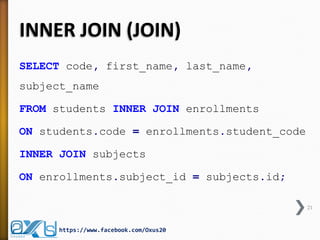 INNER JOIN (JOIN)
SELECT code, first_name, last_name,
subject_name
FROM students INNER JOIN enrollments
ON students.code = enrollments.student_code
INNER JOIN subjects
ON enrollments.subject_id = subjects.id;
21
https://www.facebook.com/Oxus20
 