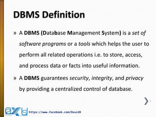 DBMS Definition
» A DBMS (Database Management System) is a set of
software programs or a tools which helps the user to
perform all related operations i.e. to store, access,
and process data or facts into useful information.
» A DBMS guarantees security, integrity, and privacy
by providing a centralized control of database.
3
https://www.facebook.com/Oxus20
 