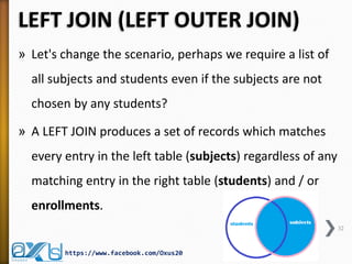 LEFT JOIN (LEFT OUTER JOIN)
» Let's change the scenario, perhaps we require a list of
all subjects and students even if the subjects are not
chosen by any students?
» A LEFT JOIN produces a set of records which matches
every entry in the left table (subjects) regardless of any
matching entry in the right table (students) and / or
enrollments.
32
https://www.facebook.com/Oxus20
 