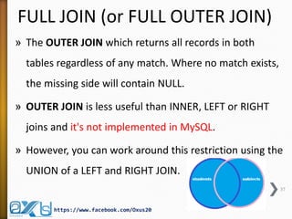FULL JOIN (or FULL OUTER JOIN)
» The OUTER JOIN which returns all records in both
tables regardless of any match. Where no match exists,
the missing side will contain NULL.
» OUTER JOIN is less useful than INNER, LEFT or RIGHT
joins and it's not implemented in MySQL.
» However, you can work around this restriction using the
UNION of a LEFT and RIGHT JOIN.
37
https://www.facebook.com/Oxus20
 