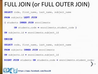 FULL JOIN (or FULL OUTER JOIN)
SELECT code, first_name, last_name, subject_name
FROM subjects LEFT JOIN
( students INNER JOIN enrollments
ON students.code = enrollments.student_code )
ON subjects.id = enrollments.subject_id
UNION
SELECT code, first_name, last_name, subject_name
FROM subjects INNER JOIN enrollments
ON subjects.id = enrollments.subject_id
RIGHT JOIN students ON students.code = enrollments.student_code;
38
https://www.facebook.com/Oxus20
 