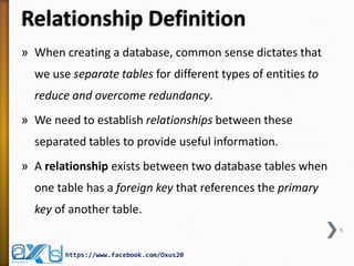 Relationship Definition
» When creating a database, common sense dictates that
we use separate tables for different types of entities to
reduce and overcome redundancy.
» We need to establish relationships between these
separated tables to provide useful information.
» A relationship exists between two database tables when
one table has a foreign key that references the primary
key of another table.
8
https://www.facebook.com/Oxus20
 