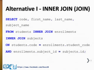 Alternative I - INNER JOIN (JOIN) 
SELECT code, first_name, last_name, subject_name 
FROM students INNER JOIN enrollments 
INNER JOIN subjects 
ON students.code = enrollments.student_code 
AND enrollments.subject_id = subjects.id; 
22 
https://www.facebook.com/Oxus20  