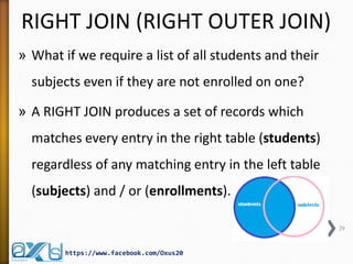 RIGHT JOIN (RIGHT OUTER JOIN) 
»What if we require a list of all students and their subjects even if they are not enrolled on one? 
»A RIGHT JOIN produces a set of records which matches every entry in the right table (students) regardless of any matching entry in the left table (subjects) and / or (enrollments). 
29 
https://www.facebook.com/Oxus20  