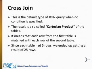 Cross Join 
»This is the default type of JOIN query when no condition is specified. 
»The result is a so called "Cartesian Product" of the tables. 
»It means that each row from the first table is matched with each row of the second table. 
»Since each table had 5 rows, we ended up getting a result of 25 rows. 
40 
https://www.facebook.com/Oxus20  
