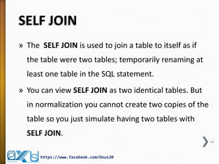 SELF JOIN 
»The SELF JOIN is used to join a table to itself as if the table were two tables; temporarily renaming at least one table in the SQL statement. 
»You can view SELF JOIN as two identical tables. But in normalization you cannot create two copies of the table so you just simulate having two tables with SELF JOIN. 
44 
https://www.facebook.com/Oxus20  
