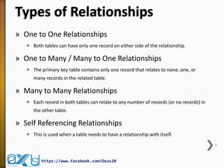 Types of Relationships 
»One to One Relationships 
˃Both tables can have only one record on either side of the relationship. 
»One to Many / Many to One Relationships 
˃The primary key table contains only one record that relates to none, one, or many records in the related table. 
»Many to Many Relationships 
˃Each record in both tables can relate to any number of records (or no records) in the other table. 
»Self Referencing Relationships 
˃This is used when a table needs to have a relationship with itself. 
9 
https://www.facebook.com/Oxus20  