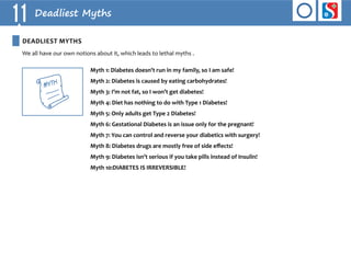 11 Deadliest Myths 
We all have our own notions about it, which leads to lethal myths . 
Myth 1: Diabetes doesn’t run in my family, so I am safe! 
Myth 2: Diabetes is caused by eating carbohydrates! 
Myth 3: I’m not fat, so I won’t get diabetes! 
Myth 4: Diet has nothing to do with Type 1 Diabetes! 
Myth 5: Only adults get Type 2 Diabetes! 
Myth 6: Gestational Diabetes is an issue only for the pregnant! 
Myth 7: You can control and reverse your diabetics with surgery! 
Myth 8: Diabetes drugs are mostly free of side effects! 
Myth 9: Diabetes isn’t serious if you take pills instead of Insulin! 
Myth 10:DIABETES IS IREVERSIBLE! 
DEADLIEST MYTHS 
MffitH 
 