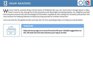 13 DEAR READERS 
We have tried & covered almost all the basics of Diabetes! But you can never know enough about a topic. 
There’s more to the nitty-gritty of this precarious and alarmingly increasing disease. So, enlighten yourself 
and everyone around with the knowledge & information available & start taking the necessary precautions this 
very moment for keeping Diabetes at bay & securing yourself for a better tomorrow! 
Let us all unite for this global burden and stop this rot from spreading! Help us to help you and all better. 
sUGGESTION 
bofl 
SUGGESTIONS 
Help and encourage us to move forward with your valuable suggestions on 
this. We look forward and welcome your inputs on this! 
 