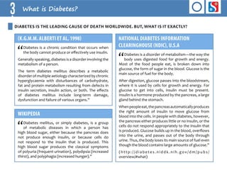 3 What is Diabetes? 
DIABETES is the leading cause of death worldwide. BUT, what is it exactly? 
(K.G.M.M. Alberti et al, 1998) 
“Diabetes is a chronic condition that occurs when 
the body cannot produce or effectively use insulin. 
Generally speaking, diabetes is a disorder involving the 
metabolism of a person. 
The term diabetes mellitus describes a metabolic 
disorder of multiple aetiology characterized by chronic 
hyperglycaemia with disturbances of carbohydrate, 
fat and protein metabolism resulting from defects in 
insulin secretion, insulin action, or both. The effects 
of diabetes mellitus include long-term damage, 
dysfunction and failure of various organs.” 
NATIONAL DIABETES INFORMATION 
CLEARINGHOUSE (NDIC), U.S.A 
“Diabetes is a disorder of metabolism—the way the 
body uses digested food for growth and energy. 
Most of the food people eat, is broken down into 
glucose, the form of sugar in the blood. Glucose is the 
main source of fuel for the body. 
After digestion, glucose passes into the bloodstream, 
where it is used by cells for growth and energy. For 
glucose to get into cells, insulin must be present. 
Insulin is a hormone produced by the pancreas, a large 
gland behind the stomach. 
When people eat, the pancreas automatically produces 
the right amount of insulin to move glucose from 
blood into the cells. In people with diabetes, however, 
the pancreas either produces little or no insulin, or the 
cells do not respond appropriately to the insulin that 
is produced. Glucose builds up in the blood, overflows 
into the urine, and passes out of the body through 
urine. Thus, the body loses its main source of fuel even 
though the blood contains large amounts of glucose.” 
( h t t p : / / d i a b e t e s . n i d d k . n i h . g o v / d m / p u b s / 
overview/#what) 
WIKIPEDIA 
“Diabetes mellitus, or simply diabetes, is a group 
of metabolic diseases in which a person has 
high blood sugar, either because the pancreas does 
not produce enough insulin, or because cells do 
not respond to the insulin that is produced. This 
high blood sugar produces the classical symptoms 
of polyuria (frequent urination), polydipsia (increased 
thirst), and polyphagia (increased hunger).” 
 
