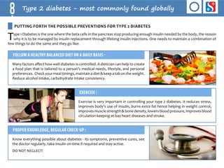 8 Type 2 diabetes - most commonly found globally 
Putting forth the possible preventions for Type 2 Diabetes 
Type 1 Diabetes is the one where the beta cells in the pancreas stop producing enough insulin needed by the body, the reason 
why it is to be managed by insulin replacement through lifelong insulin injections. One needs to maintain a combination of 
few things to do the same and they go like: 
Follow a healthy balanced diet on a daily basis - 
Many factors affect how well diabetes is controlled. A dietician can help to create 
a food plan that is tailored to a person’s medical needs, lifestyle, and personal 
preferences. Check your meal timings, maintain a diet & keep a tab on the weight. 
Reduce alcohol intake, carbohydrate intake consistency. 
Exercise : 
Exercise is very important in controlling your type 2 diabetes. It reduces stress, 
improves body’s use of insulin, burns extra fat hence helping in weight control, 
improves muscle strength & bone density, lowers blood pressure, improves blood 
circulation keeping at bay heart diseases and stroke. 
Proper knowledge, regular check-up : 
Know everything possible about diabetes - its symptoms, preventive cures, see 
the doctor regularly, take insulin on time if required and stay active. 
DO NOT NE GLECT! 
 